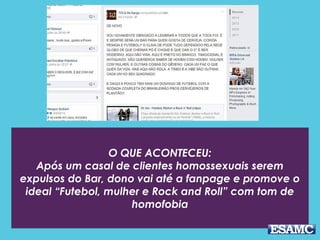 O QUE ACONTECEU:
Após um casal de clientes homossexuais serem
expulsos do Bar, dono vai até a fanpage e promove o
ideal “Futebol, mulher e Rock and Roll” com tom de
homofobia
 