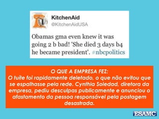 O QUE A EMPRESA FEZ:
O tuíte foi rapidamente deletado, o que não evitou que
se espalhasse pela rede. Cynthia Soledad, diretora da
empresa, pediu desculpas publicamente e anunciou o
afastamento da pessoa responsável pela postagem
desastrada.
 