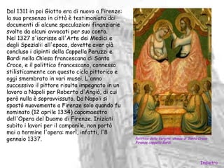 Dal 1311 in poi Giotto era di nuovo a Firenze:
la sua presenza in città è testimoniata dai
documenti di alcune speculazioni finanziarie
svolte da alcuni avvocati per suo conto.
Nel 1327 s'iscrisse all'Arte dei Medici e
degli Speziali: all'epoca, dovette aver già
concluso i dipinti della Cappella Peruzzi e
Bardi nella Chiesa francescana di Santa
Croce, e il polittico francescano, connesso
stilisticamente con questo ciclo pittorico e
oggi smembrato in vari musei. L'anno
successivo il pittore risulta impegnato in un
lavoro a Napoli per Roberto d'Angiò, di cui
però nulla è sopravvissuto. Da Napoli si
spostò nuovamente a Firenze solo quando fu
nominato (12 aprile 1334) capomaestro
dell'Opera del Duomo di Firenze. Iniziati
subito i lavori per il campanile, non portò
mai a termine l'opera: morì, infatti, l'8
gennaio 1337.                                    Polittico della Vergine, chiesa di Santa Croce-
                                                 Firenze cappella Bardi.




                                                                                          Indietro
 