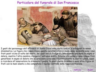 Particolare del funerale di San Francesco




I gesti dei personaggi dell'affresco di Santa Croce sono molto concisi, e sviluppati in senso
drammatico. Le figure che rispecchiano questa caratteristica in modo assai evidente sono i due
frati posti vicino al volto del morto, dei quali uno si rivolge al cielo alzando una mano in segno di
dolore, mentre l'altro sembra rivolgere l'estremo saluto. Intorno alla salma vi sono cinque frati
genuflessi in segno di dolore che accarezzano e baciano rispettivamente le mani e i piedi, quasi
a ricordare all'osservatore le stimmate lì poste. In piedi dietro la salma vi sono altre figure di
frati con le mani alzate e che completano il nucleo centrale della rappresentazione.

                                                                              Indietro      Avanti
 