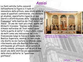 Assisi
Le fonti antiche tutte concordi
nell’esaltarne la figura e il ruolo di
innovatore della pittura, sono state anche la
causa di questioni controverse, che dividono
gli studiosi, soprattutto riguardo ai suoi
esordi e all’attribuzione delle “Storie di San
Francesco” nella basilica dei frati minori ad
Assisi . In uno dei testi più citati, quello del
Ghiberti troviamo: “Dipinse nella chiesa
d’Assisi nell’ordine de’ frati minori quasi
tutta la parte di sotto” il che è stato inteso
da molti come una indicazione del ciclo
francescano lungo la fascia in basso della         “Apparizione nel capitolo di Arles” dal ciclo di “San Francesco”
                                                   nella basilica dei frati minori ad Assisi.
Basilica Superiore, mentre chi non crede
che Giotto ne sia l’autore, lo intende come
riferimento solo alla Basilica Inferiore,
attribuendo gli affreschi ad un autore di
scuola romana, prosegue così da più di due
secoli una delle diatribe più appassionanti
della storia dell’arte: la “questione
giottesca”.
                                                                                   Indietro            Avanti
 