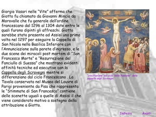 Giorgio Vasari nelle “Vite” afferma che
Giotto fu chiamato da Giovanni Mincio da
Morovalle che fu generale dell’ordine
francescano dal 1296 al 1304 date entro le
quali furono dipinti gli affreschi. Giotto
sarebbe stato presente ad Assisi una prima
volta nel 1297 per eseguire la Cappella di
San Nicola nella Basilica Inferiore con
l’Annunciazione sulla parete d’ingresso, e le
due scene dei miracoli post mortem di “San
Francesco Morte” e “Resurrezione del
Fanciullo di Suessa” che mostrano evidenti
affinità tecniche ed esecutive con la
Cappella degli Scrovegni mentre si
                                                  “crocifissione” dal ciclo “della Passione” della
differenziano dal ciclo Francescano . La          cappella degli Scrovegni.
Tavola conservata nel Museo del Louvre di
Parigi proveniente da Pisa che rappresenta
le “Stimmate di San Francesco” contiene
delle scenette uguali a quelle di Assisi il che
viene considerato motivo a sostegno della
attribuzione a Giotto.

                                                                                 Indietro            Avanti
 