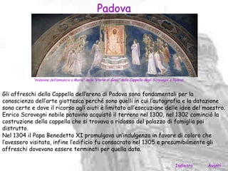 Padova




            “missione dell’annuncio a Maria” dalle “storie di Gesù” dalla Cappella degli Scrovegni a Padova



Gli affreschi della Cappella dell’arena di Padova sono fondamentali per la
conoscienza dell’arte giottesca perché sono quelli in cui l’autografia e la datazione
sono certe e dove il ricorso agli aiuti è limitato all’esecuzione delle idee del maestro.
Enrico Scrovegni nobile patavino acquistò il terreno nel 1300, nel 1302 cominciò la
costruzione della cappella che si trovava a ridosso del palazzo di famiglia poi
distrutto.
Nel 1304 il Papa Benedetto XI promulgava un’indulgenza in favore di coloro che
l’avessero visitata, infine l’edificio fu consacrato nel 1305 e presumibilmente gli
affreschi dovevano essere terminati per quella data.

                                                                                                     Indietro   Avanti
 