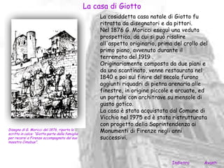 La casa di Giotto
                                                      La cosiddetta casa natale di Giotto fu
                                                      ritratta da disegnatori e da pittori.
                                                      Nel 1876 G. Moricci eseguì una veduta
                                                      prospettica, da cui si può risalire
                                                      all'aspetto originario, prima del crollo del
                                                      primo piano, avvenuto durante il
                                                      terremoto del 1919 .
                                                      Originariamente composta da due piani e
                                                      da uno scantinato, venne restaurata nel
                                                      1840 e poi sul finire del secolo furono
                                                      aggiunti riquadri di pietra arenaria alle
                                                      finestre, in origine piccole e arcuate, ed
                                                      un portale con architrave su mensole di
                                                      gusto gotico.
                                                      La casa è stata acquistata dal Comune di
                                                      Vicchio nel 1975 ed è stata ristrutturata
                                                      con progetto della Soprintendenza ai
Disegno di G. Moricci del 1876, riporta la
scritta in calce: “Giotto parte dalla famiglia
                                                      Monumenti di Firenze negli anni
per recarsi a Firenze accompagnato dal suo            successivi.
maestro Cimabue”.




                                                                                   Indietro     Avanti
 