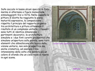 Sullo zoccolo in basso alcuni specchi in finto
marmo si alternano a figure monocrome
simboleggianti Vizi e Virtù. Nella cappella la
pittura di Giotto ha raggiunto la piena
maturità espressiva, la composizione
rispetta il principio del rapporto organico
tra architettura e pittura ottenendo il
risultato di un complesso unitario, i riquadri
sono tutti di identica dimensione, i
partimenti decorativi, le architetture
simulate e i due finti coretti prospettici che
simulano un’apertura sulla parete, sono tutti
elementi che obbediscono alla logica della       “coretto” dalla cappella degli Scrovegni a Padova.
visione unitaria, non solo prospettica ma
anche cromatica, ad esempio il blu
intensissimo della volta che sembra più un
colore di sfondo che un cielo reale si ripete
in ogni scena.



                                                                               Indietro               Avanti
 