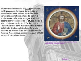 Rispetto agli affreschi di Assisi si notano
molti progressi, le figure sono solide e
voluminose e rese ancora più salde dalle
variazioni cromatiche, i toni dei colori si
schiariscono nelle zone sporgenti. Alcuni
accorgimenti tecnici come lo stucco lucido o
stucco romano usato per i finti marmi o
l’inserimento di parti metalliche nell’aureola
del Cristo Giudice nel Giudizio, le tavole
inserite nel muro e l’uso dell’encausto nelle
figure a finto rilievo, arricchiscono di effetti
materiali tutto l’ambiente.


                                                   “cristo giudice” dal “preludio alle storie di Cristo” dalla
                                                   Cappella degli Scrovegni a Padova.




                                                                                   Indietro
 