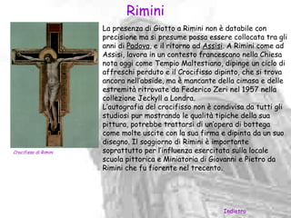 Rimini
                       La presenza di Giotto a Rimini non è databile con
                       precisione ma si presume possa essere collocata tra gli
                       anni di Padova, e il ritorno ad Assisi. A Rimini come ad
                       Assisi, lavora in un contesto francescano nella Chiesa
                       nota oggi come Tempio Maltestiano, dipinge un ciclo di
                       affreschi perduto e il Crocifisso dipinto, che si trova
                       ancora nell’abside, ma è mancante della cimasa e delle
                       estremità ritrovate da Federico Zeri nel 1957 nella
                       collezione Jeckyll a Londra.
                       L’autografia del crocifisso non è condivisa da tutti gli
                       studiosi pur mostrando le qualità tipiche della sua
                       pittura, potrebbe trattarsi di un’opera di bottega
                       come molte uscite con la sua firma e dipinta da un suo
                       disegno. Il soggiorno di Rimini è importante
Crocifisso di Rimini   soprattutto per l’influenza esercitata sulla locale
                       scuola pittorica e Miniatoria di Giovanni e Pietro da
                       Rimini che fu fiorente nel trecento.




                                                           Indietro
 