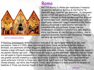 Roma
                                           Nel 1311 Giotto è a Roma per realizzare il mosaico
                                           del portico dell’antica Basilica di San Pietro “la
                                           Navicella degli Apostoli” poi distrutta , fu disegnata
                                           da due artisti del quattrocento Pisanello e Parri di
                                           Spinello il disegno si trova nel Metropolitan Museum
                                           of Art di New York , mentre due tondi con i volti di
                                           angeli sono conservati rispettivamente a San Pietro
                                           Ispano a Frosinone e nelle Grotte Vaticane. Fu
                                           commissionata dal cardinale Jacopo Caetani
                                           Stefaneschi arciprete e benefattore della Basilica
                                           oltre che Diacono di San Giorgio al Velabro , che lo
                                           pagò ben duecento fiorini e per l’occasione compose
   Polittico Stefaneschi (Roma).           dei versi da inserire nel mosaico.

Il Polittico Stefaneschi della Pinacoteca Vaticana è un’ opera appartenente ad una fase
successiva, l’anno è il 1320, come testimonia la descrizione seicentesca dell’archeologo
Grimaldi, era destinato all’altar maggiore della Basilica di San Pietro e fu commissionato
insieme a degli affreschi che si trovavano nella zona della tribuna. L’opera è ideata dal maestro
ma dipinta insieme agli aiuti , l’importanza del luogo a cui era destinata imponeva l’uso del fondo
oro dal quale le figure monumentali si stagliano con grande sicurezza, ed è caratterizzata da
una grande varietà cromatica a scopo decorativo. Dipinto su entrambi i lati rappresenta sul
verso anteriore il Cristo in trono con i Martirii di San Pietro e di San Paolo (simboli della
Chiesa stessa) , sul retro San Pietro in Trono , negli scomparti e nelle predelle la Vergine col
bambino in Trono con diverse figure di Santi ed Apostoli.
                                                                            Indietro
 