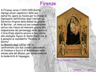 Firenze
A Firenze verso il 1314-1315 Giotto
dipinge alcuni capolavori della sua
maturità, opere su tavola per la Chiesa di
Ognissanti dell’Ordine degli Umiliati La
Dormitio Virginis della Gemal de galerie
di Berlino , un tema ed una composizione
antica che riesce ad innovare grazie alla
disposizione dei personaggi nello spazio e
il Crocifisso dipinto ancora in loco simile
alle analoghe figure di Assisi tanto che si
è pensato al cosiddetto “Parente di
Giotto”.
La Maestà degli Uffizi che va
confrontata con due celebri precedenti
di Cimabue e Duccio di Boninsegna nella
stessa sala del Museo, per comprenderne
la modernità di linguaggio.
                                              “Maestà degli Uffizi” Firenze.




                                                                       Indietro   Avanti
 