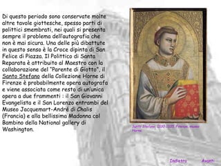 Di questo periodo sono conservate molte
altre tavole giottesche, spesso parti di
polittici smembrati, nei quali si presenta
sempre il problema dell’autografia che
non è mai sicura. Una delle più dibattute
in questo senso è la Croce dipinta di San
Felice di Piazza. Il Polittico di Santa
Reparata è attribuito al Maestro con la
collaborazione del “Parente di Giotto”, il
Santo Stefano della Collezione Horne di
Firenze è probabilmente opera autografa
e viene associata come resto di un’unica
opera a due frammenti : il San Giovanni
Evangelista e il San Lorenzo entrambi del
Museo Jacquemart-André di Chalis
(Francia) e alla bellissima Madonna col
Bambino della National gallery di
                                             Santo Stefano, 1330-1335, Firenze, museo
Washington.                                  Horne.




                                                                   Indietro             Avanti
 