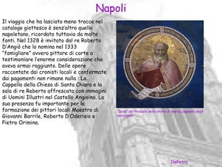 Napoli
Il viaggio che ha lasciato meno tracce nel
catalogo giottesco è senz’altro quello
napoletano, ricordato tuttavia da molte
fonti. Nel 1328 è invitato dal re Roberto
D’Angiò che lo nomina nel 1333
“famigliare” ovvero pittore di corte a
testimoniare l’enorme considerazione che
aveva ormai raggiunto. Delle opere
raccontate dai cronisti locali e confermate
dai pagamenti non rimane nulla : La
Cappella della Chiesa di Santa Chiara e la
sala di re Roberto affrescata con immagini
di Uomini Illustri nel Castello Angioino. La
sua presenza fu importante per la
formazione dei pittori locali Maestro di       “Isaia” dal Preludio delle storie di maria (cappella degli
Giovanni Barrile, Roberto D’Oderisio e         scrovegni).

Pietro Orimina.




                                                                                   Indietro
 