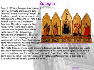 Bologna
Dopo il 1333 è a Bologna dove rimane il
Polittico firmato proveniente dalla
Chiesa di Santa Maria degli Angeli , su
fondo oro, con lo scomparto centrale
raffigurante la Madonna in Trono e sui
laterali San Pietro, L’arcangelo
Gabriele, Michele arcangelo e San
Paolo, tutte figure solide, come
consuetudine in questa fase ultima
della sua attività, dai panneggi
fortemente chiaroscurati, dai colori
brillanti e con un linguaggio che lo
avvicina alla cultura figurativa padana
come nella figura di Michele Arcangelo Polittico firmato proveniente dalla chiesa di Santa Maria degli Angeli.
che ricorda quelli di Guariento.
Non resta traccia, invece, della presunta decorazione della Rocca di Galliera del legato
pontificio Bertrando del Poggetto, ripetutamente distrutta dai bolognesi. Sulla scia di
queste considerazioni è possibile collocare nella fase ultima della sua carriera altri
pezzi erratici come : la Crocifissione di Strasburgo (Museo Civico) e quella della
Statliche Museen Gemald galerie di Berlino..



                                                                                       Indietro
 