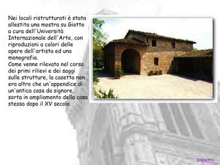 Nei locali ristrutturati è stata
allestita una mostra su Giotto
a cura dell'Università
Internazionale dell'Arte, con
riproduzioni a colori delle
opere dell'artista ed una
monografia.
Come venne rilevato nel corso
dei primi rilievi e dei saggi
sulle strutture, la casetta non
era altro che un'appendice di
un'antica casa da signore,
sorta in ampliamento della casa
stessa dopo il XV secolo




                                   Indietro
 