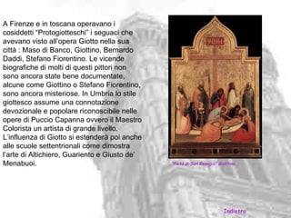A Firenze e in toscana operavano i
cosiddetti “Protogiotteschi” i seguaci che
avevano visto all’opera Giotto nella sua
città : Maso di Banco, Giottino, Bernardo
Daddi, Stefano Fiorentino. Le vicende
biografiche di molti di questi pittori non
sono ancora state bene documentate,
alcune come Giottino o Stefano Fiorentino,
sono ancora misteriose. In Umbria lo stile
giottesco assume una connotazione
devozionale e popolare riconoscibile nelle
opere di Puccio Capanna ovvero il Maestro
Colorista un artista di grande livello.
L’influenza di Giotto si estenderà poi anche
alle scuole settentrionali come dimostra
l’arte di Altichiero, Guariento e Giusto de’
Menabuoi.                                      “Pietà di San Remigio” Giottino.




                                                                        Indietro
 