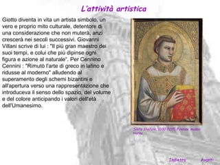 L’attività artistica
Giotto diventa in vita un artista simbolo, un
vero e proprio mito culturale, detentore di
una considerazione che non muterà, anzi
crescerà nei secoli successivi. Giovanni
Villani scrive di lui : "Il più gran maestro dei
suoi tempi, e colui che più dipinse ogni
figura e azione al naturale“. Per Cennino
Cennini : "Rimutò l'arte di greco in latino e
ridusse al moderno" alludendo al
superamento degli schemi bizantini e
all'apertura verso una rappresentazione che
introduceva il senso dello spazio, del volume
e del colore anticipando i valori dell'età
dell'Umanesimo.



                                                   Santo Stefano, 1330-1335, Firenze, museo
                                                   Horne.




                                                                        Indietro              Avanti
 