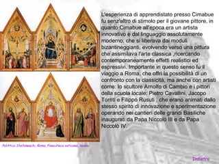 L'esperienza di apprendistato presso Cimabue
                                                            fu senz'altro di stimolo per il giovane pittore, in
                                                            quanto Cimabue all'epoca era un artista
                                                            innovativo e dal linguaggio assolutamente
                                                            moderno, che si liberava dai moduli
                                                            bizantineggianti, evolvendo verso una pittura
                                                            che assimilava l'arte classica ,ricercando
                                                            contemporaneamente effetti realistici ed
                                                            espressivi. Importante in questo senso fu il
                                                            viaggio a Roma, che offrì la possibilità di un
                                                            confronto con la classicità, ma anche con artisti
                                                            come: lo scultore Arnolfo di Cambio e i pittori
                                                            della scuola locale: Pietro Cavallini, Jacopo
                                                            Torriti e Filippo Rusuti , che erano animati dallo
                                                            stesso spirito di innovazione e sperimentazione
                                                            operando nei cantieri delle grandi Basiliche
                                                            inaugurati da Papa Niccolò III e da Papa
                                                            Niccolò IV.


Polittico Stefaneschi, Roma, Pinacoteca vaticana, tavola.


                                                                                                    Indietro
 