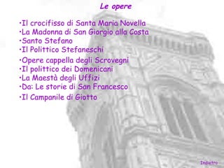 Le opere

•Il crocifisso di Santa Maria Novella
•La Madonna di San Giorgio alla Costa
•Santo Stefano
•Il Polittico Stefaneschi
•Opere cappella degli Scrovegni
•Il polittico dei Domenicani
•La Maestà degli Uffizi
•Da: Le storie di San Francesco
•Il Campanile di Giotto




                                        Indietro
 