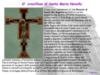 Il crocifisso di Santa Maria Novella
                                            Citato in un testamento di tale Ricuccio di
                                            Puccio del Mugnaio nel 1312 è il primo
                                            soggetto che Giotto affronta in maniera
                                            rivoluzionaria, il Crocifisso di Santa Maria
                                            Novella databile nel corso del decennio che va
                                            dal 1290 al 1300.
                                            Nella figura del Cristo il cui corpo morto cade
                                            facendone intuire tutto il peso, non c'è più
                                            l'inarcatura dei precedenti cimabueschi e di
                                            Giunta Pisano. La forma non più nobilitata,
                                            senza i consueti stilemi è anzi assolutamente
                                            umana e popolare, contiene tutto il senso della
                                            sua arte e della nuova sensibilità religiosa che
                                            restituisce al Cristo la sua dimensione terrena
                                            e da questa trae il senso spirituale più
                                            profondo, non ha nulla di regale nell'aspetto
                                            ,eccetto l'aureola, ma mostra le sembianze di
                                            un uomo umile realmente inchiodato.
                                            L'esperienza di Giotto si arricchiva nel
contesto toscano e Fiorentino animato in quel periodo da grandi fermenti innovativi. A
Pisa la bottega di Nicola Pisano e poi del Figlio Giovanni Pisano aveva cominciato un
percorso di recupero della pienezza della forma e dei valori dell’arte classica, mentre
Siena in contatto privilegiato con molti centri culturali europei, aveva visto oltre ai
Pisano, lo sviluppo della pittura di un artista del calibro di Duccio di Boninsegna.
                                                                                         Indietro
 