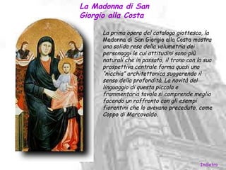 La Madonna di San
Giorgio alla Costa

     La prima opera del catalogo giottesco, la
     Madonna di San Giorgio alla Costa mostra
     una solida resa della volumetria dei
     personaggi le cui attitudini sono più
     naturali che in passato, il trono con la sua
     prospettiva centrale forma quasi una
     “nicchia” architettonica suggerendo il
     senso della profondità. La novità del
     linguaggio di questa piccola e
     frammentaria tavola si comprende meglio
     facendo un raffronto con gli esempi
     fiorentini che lo avevano preceduto, come
     Coppo di Marcovaldo.




                                            Indietro
 