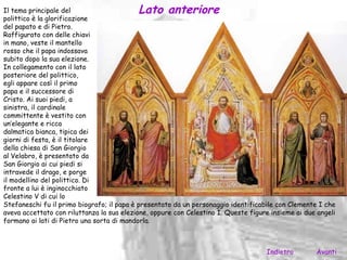 Il tema principale del                     Lato anteriore
polittico è la glorificazione
del papato e di Pietro.
Raffigurato con delle chiavi
in mano, veste il mantello
rosso che il papa indossava
subito dopo la sua elezione.
In collegamento con il lato
posteriore del polittico,
egli appare così il primo
papa e il successore di
Cristo. Ai suoi piedi, a
sinistra, il cardinale
committente è vestito con
un’elegante e ricca
dalmatica bianca, tipica dei
giorni di festa, è il titolare
della chiesa di San Giorgio
al Velabro, è presentato da
San Giorgio ai cui piedi si
intravede il drago, e porge
il modellino del polittico. Di
fronte a lui è inginocchiato
Celestino V di cui lo
Stefaneschi fu il primo biografo; il papa è presentato da un personaggio identificabile con Clemente I che
aveva accettato con riluttanza la sua elezione, oppure con Celestino I. Queste figure insieme ai due angeli
formano ai lati di Pietro una sorta di mandorla.



                                                                                    Indietro        Avanti
 