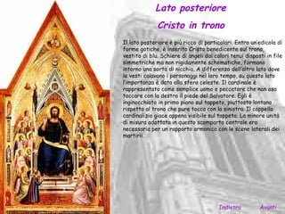 Lato posteriore
              Cristo in trono
Il lato posteriore è più ricco di particolari. Entro un’edicola di
forme gotiche, è inserito Cristo benedicente sul trono,
vestito di blu. Schiere di angeli dai colori tenui disposti in file
simmetriche ma non rigidamente schematiche, formano
intorno una sorta di nicchia. A differenza dell’altro lato dove
le vesti calavano i personaggi nel loro tempo, su questo lato
l’importanza è data alla sfera celeste. Il cardinale è
rappresentato come semplice uomo e peccatore che non osa
toccare con la destra il piede del Salvatore. Egli è
inginocchiato in primo piano sul tappeto, piuttosto lontano
rispetto al trono che pure tocca con la sinistra. Il cappello
cardinalizio giace appena visibile sul tappeto. La minore unità
di misura adottata in questo scomparto centrale era
necessaria per un rapporto armonico con le scene laterali dei
martirii.




                                        Indietro         Avanti
 