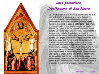 Lato posteriore
Crocifissione di San Pietro
 La Crocifissione di San Pietro è incorniciata dai due
 edifici bianchi, la piramide e la meta Romuli,
 tradizionalmente ritenuti luogo del martirio. La
 crocifissione avviene su un semplice suolo piatto
 marrone, parallelo al quale si estendono i due bracci
 orizzontali della croce, quello maggiore e quello
 minore. La figura di Pietro appare libera dal fondo
 dorato. Le figure degli astanti stanno leggermente in
 semicerchio. La folla è scalata in profondità
 nonostante le scarse indicazioni spaziali e il fondo
 dorato. Due angeli concludono lo spazio terreno al di
 sopra del quale San Pietro in una mandorla viene
 trasportato in cielo. L’angelo a destra è barbuto. La
 spiegazione dell’insolita rappresentazione si può
 trovare nella Legenda Aurea, che tramanda che Pietro,
 durante la sua crocifissione, ricevette da Cristo un
 libro da cui lesse le sue ultime parole. Giotto inventò
 una figura di angelo simile a Cristo nell’aspetto che
 porge un libro aperto. Le vesti delle due donne a
 sinistra sono caratterizzate nel vestiario ricco come
 donne di alto stato sociale. Giotto volle significare la
 presenza di nobili tra le seguaci dell’umile martire.



                                Indietro        Avanti
 