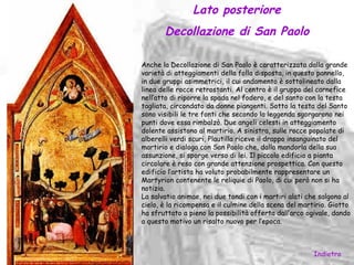 Lato posteriore
       Decollazione di San Paolo

Anche la Decollazione di San Paolo è caratterizzata dalla grande
varietà di atteggiamenti della folla disposta, in questo pannello,
in due gruppi asimmetrici, il cui andamento è sottolineato dalla
linea delle rocce retrostanti. Al centro è il gruppo del carnefice
nell’atto di riporre la spada nel fodero, e del santo con la testa
tagliata, circondato da donne piangenti. Sotto la testa del Santo
sono visibili le tre fonti che secondo la leggenda sgorgarono nei
punti dove essa rimbalzò. Due angeli celesti in atteggiamento
dolente assistono al martirio. A sinistra, sulle rocce popolate di
alberelli verdi scuri, Plautilla riceve il drappo insanguinato del
martirio e dialoga con San Paolo che, dalla mandorla della sua
assunzione, si sporge verso di lei. Il piccolo edificio a pianta
circolare è reso con grande attenzione prospettica. Con questo
edificio l’artista ha voluto probabilmente rappresentare un
Martyrion contenente le reliquie di Paolo, di cui però non si ha
notizia.
La salvatio animae, nei due tondi con i martiri alati che salgono al
cielo, è la ricompensa e il culmine della scena del martirio. Giotto
ha sfruttato a pieno la possibilità offerta dall’arco ogivale, dando
a questo motivo un risalto nuovo per l’epoca.



                                                        Indietro
 