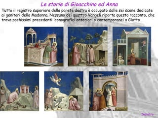 Le storie di Gioacchino ed Anna
Tutto il registro superiore della parete destra è occupato dalle sei scene dedicate
ai genitori della Madonna. Nessuno dei quattro Vangeli riporta questo racconto, che
trova pochissimi precedenti iconografici anteriori o contemporanei a Giotto




                                                                           Indietro
 