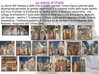 Le storie di Cristo
Le storie dell'infanzia e della vita di Cristo coprono l'intera fascia centrale della
decorazione parietale. Di grande importanza è la funzione svolta dalle scene dipinte
sull'arco trionfale: la Visitazione (a destra, sotto la Madonna annunciata) - che
collega direttamente l'inizio delle storie di Gesù con il ciclo precedente, dedicato
alla Vergine - mentre il Tradimento di Giuda (sulla parete opposta) chiude, in modo
drammatico, l'esistenza pubblica di Cristo e fa da cerniera con la sequenza della
Passione, inaugurata dall'Ultima Cena.




                                                                               Indietro
 