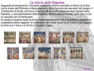 Le storie della Passione
Seguendo attentamente il racconto evangelico Giotto conclude le Storie di Cristo
con le scene dell'Entrata in Gerusalemme e della Cacciata dei mercanti dal tempio: il
Tradimento di Giuda, sull'arco trionfale, dà avvio alla sequenza degli episodi della
Passione, o, più esattamente della Passione, Morte e Resurrezione, visto che il ciclo
si conclude con la Pentecoste.
Si compie in questo modo la prima, fondamentale parte del programma iconografico
complessivo della Cappella: la redenzione dell'uomo da parte di Cristo, a cui seguono
la lotta tra il Vizio e la Virtù e il Giudizio finale.




                                                                            Indietro
 