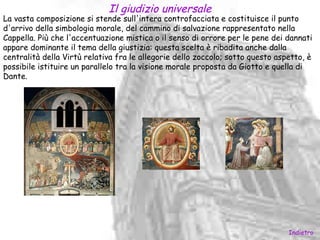 Il giudizio universale
La vasta composizione si stende sull'intera controfacciata e costituisce il punto
d'arrivo della simbologia morale, del cammino di salvazione rappresentato nella
Cappella. Più che l'accentuazione mistica o il senso di orrore per le pene dei dannati
appare dominante il tema della giustizia: questa scelta è ribadita anche dalla
centralità della Virtù relativa fra le allegorie dello zoccolo; sotto questo aspetto, è
possibile istituire un parallelo tra la visione morale proposta da Giotto e quella di
Dante.




                                                                                Indietro
 
