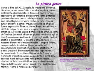 La pittura gotica
Verso la fine del XIII secolo, la tradizione pittorica
bizantina, ormai assuefatta a vecchie maniere, viene
lentamente abbandonata, in favore di nuove forme
espressive. Il tentativo di rigenerare l’arte pittorica
proviene da alcuni centri privilegiati nella produzione,
sedi di botteghe e ferventi centri culturali. In essi,
autori brillanti e geniali trovano diverse ed originali
forme espressive. Firenze, Siena, Roma, Assisi sono le
città da cui parte una vera e propria rivoluzione
artistica. A Firenze Coppo di Marcovaldo annuncia l’arte
di Cimabue (ma non è chiaro se piuttosto ad essa egli si
ispiri): con alcune Madonne in trono, egli esalta i valori
plastici e drammatici. E’ questa la strada su cui il
maestro fiorentino Cimabue imposta il proprio lavoro,
recuperando la tradizione bizantina colta ed
accentuandone drammaticità e forme plastiche. A
Siena, Duccio di Buoninsegna realizza l’opera sua
incrementando il carattere lineare delle forme e
l’intensità cromatica, valori già presenti in città dalla
seconda metà del Duecento nella pittura locale. I            Maestà, Coppo di Marcovaldo, museo
risultati da lui ottenuti influenzano profondamente          dell’opera di Orvieto.

l’opera d’altri celebri autori senesi, tra i quali Simone
Martini, Pietro e Ambrogio Lorenzetti.
                                                                              Indietro            Avanti
 
