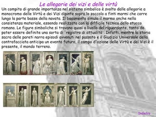 Le allegorie dei vizi e delle virtù
Un compito di grande importanza nel sistema simbolico è svolto dalle allegorie a
monocromo delle Virtù e dei Vizi dipinte sopra lo zoccolo a finti marmi che corre
lungo la parte basse della navata. Il basamento simula il marmo anche nella
consistenza materiale, essendo realizzato con la difficile tecnica dello stucco
romano. Le figure simboliche si trovano quasi a livello del riguardante, tanto da
poter essere definite una sorta di 'registro di attualità'. Infatti, mentre la storia
sacra delle pareti narra episodi avvenuti nel passato e il Giudizio Universale della
controfacciata anticipa un evento futuro, il campo d'azione delle Virtù e dei Vizi è il
presente, il mondo terreno.




                                                                              Indietro
 