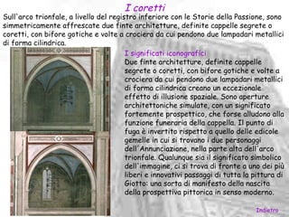 I coretti
Sull'arco trionfale, a livello del registro inferiore con le Storie della Passione, sono
simmetricamente affrescate due finte architetture, definite cappelle segrete o
coretti, con bifore gotiche e volte a crociera da cui pendono due lampadari metallici
di forma cilindrica.
                                        I significati iconografici
                                        Due finte architetture, definite cappelle
                                        segrete o coretti, con bifore gotiche e volte a
                                        crociera da cui pendono due lampadari metallici
                                        di forma cilindrica creano un eccezionale
                                        effetto di illusione spaziale. Sono aperture
                                        architettoniche simulate, con un significato
                                        fortemente prospettico, che forse alludono alla
                                        funzione funeraria della cappella. Il punto di
                                        fuga è invertito rispetto a quello delle edicole
                                        gemelle in cui si trovano i due personaggi
                                        dell'Annunciazione, nella parte alta dell'arco
                                        trionfale. Qualunque sia il significato simbolico
                                        dell'immagine, ci si trova di fronte a uno dei più
                                        liberi e innovativi passaggi di tutta la pittura di
                                        Giotto: una sorta di manifesto della nascita
                                        della prospettiva pittorica in senso moderno.

                                                                                 Indietro
 