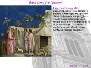Gioacchino fra i pastori
                 I significati iconografici
                 Gioacchino, umiliato e addolorato,
                 si ritira in montagna tra i pastori
                 che accudiscono le sue greggi e vi
                 rimane cinque mesi senza dare
                 notizie di sé. Solo il cagnolino gli va
                 incontro festoso. La scena è
                 ambientata sullo sfondo di una
                 montagna rocciosa con alberi.




                                  Indietro      Avanti
 