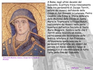 A Roma, negli ultimi decenni del
                                                         Duecento, la pittura trova rinnovamento
                                                         nelle tre personalità di Jacopo Torriti,
                                                         autore dei mosaici dell’abside della
                                                         chiesa di San Giovanni in Laterano; Pietro
                                                         Cavallini, che firma le Storie della vita
                                                         della Madonna della Chiesa di Santa
                                                         Maria in Trastevere; e Filippo Rusuti,
                                                         realizzatore dei mosaici nella parte
                                                         superiore dell’antica facciata di Santa
                                                         Maria Maggiore. Sembra certo che il
                                                         Torriti abbia lavorato ad Assisi,
                                                         partecipando alla decorazione della
                                                         Basilica inferiore di San Francesco.
                                                         All’imponente opera lavorano le
                                                         personalità artistiche più celebri del
                                                         periodo ed Assisi sembra il luogo di
                                                         passaggio e di concentrazione di tutta
                                                         l’arte della fine del Duecento.

Testa della Madonna, mosaico, Jacopo torriti, museo di
Brooklyn.




                                                                               Indietro     Avanti
 