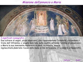 Missione dell’annuncio a Maria




I significati iconografici
Due schiere di angeli, alcuni musicanti, che rappresentano l'eternità, circondano il
trono dell'Altissimo. L'angelo Gabriele, sulla destra, attende l'ordine di annunciare
a Maria la sua imminente maternità in piedi. A sinistra, invece,
inginocchiato,Gabriele riceve dalla mano di Dio la missione di scendere a Nazareth).




                                                                  Indietro     Avanti
 