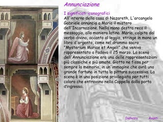 Annunciazione
I significati iconografici
All'interno della casa di Nazareth, L'arcangelo
Gabriele annuncia a Maria il mistero
dell'Incarnazione. Nella mano destra reca il
messaggio, alla maniera latina. Maria, colpita dal
verbo divino, accanto al leggio, stringe in mano un
libro d'argento, come nel dramma sacro
"Mysterium Mariae et Angeli" che veniva
rappresentato a Padova il 25 marzo. La scena
dell'Annunciazione era una delle rappresentazioni
più classiche e più amate. Giotto ne fissa per
sempre la memoria, in un'immagine che avrà una
grande fortuna in tutta la pittura successiva. La
scena è in una posizione privilegiata per tutti
coloro che entravano nella Cappella dalla porta
d'ingresso.




                                 Indietro     Avanti
 