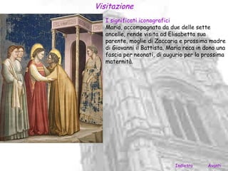 Visitazione
   I significati iconografici
   Maria, accompagnata da due delle sette
   ancelle, rende visita ad Elisabetta sua
   parente, moglie di Zaccaria e prossima madre
   di Giovanni il Battista. Maria reca in dono una
   fascia per neonati, di augurio per la prossima
   maternità.




                              Indietro     Avanti
 
