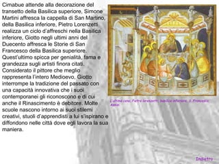 Cimabue attende alla decorazione del
transetto della Basilica superiore, Simone
Martini affresca la cappella di San Martino,
della Basilica inferiore, Pietro Lorenzetti
realizza un ciclo d’affreschi nella Basilica
inferiore, Giotto negli ultimi anni del
Duecento affresca le Storie di San
Francesco della Basilica superiore.
Quest’ultimo spicca per genialità, fama e
grandezza sugli artisti finora citati.
Considerato il pittore che meglio
rappresenta l’intero Medioevo, Giotto
interrompe la tradizione del passato con
una capacità innovativa che i suoi
contemporanei gli riconoscono e di cui
                                                  L’ultima cena, Pietro lorenzetti, basilica inferiore, S. Francesco,
anche il Rinascimento è debitore. Molte           Assisi.
scuole nascono intorno ai suoi stilemi
creativi, stuoli d’apprendisti a lui s’ispirano e
diffondono nelle città dove egli lavora la sua
maniera.




                                                                                                             Indietro
 