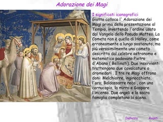 Adorazione dei Magi
             I significati iconografici
             Giotto colloca l' Adorazione dei
             Magi prima della presentazione al
             Tempio, invertendo l'ordine usato
             dal Vangelo dello Pseudo Matteo. La
             Cometa non è quella di Halley, come
             erroneamente a lungo sostenuto, ma
             più verosimilmente una cometa
             descritta dal celebre astronomo e
             matematico padovano Pietro
             d'Abano ( Bellinati). Due inservienti
             trattengono due cavalcature o
             dromedari . I tre re Magi offrono
             doni: Melchiorre, inginocchiato,
             l'oro; Baldassarre reca , con una
             cornucopia, la mirra e Gaspare
             l'incenso. Due angeli e la sacra
             famiglia completano la scena.




                               Indietro    Avanti
 