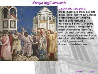 Strage degli innocenti
                 I significati iconografici
                 Erode impartisce ordini dall'alto
                 di una loggia, mentre sullo sfondo
                 è raffigurata l'antichissima
                 Basilica della Natività a
                 Betlemme ( Bellinati). In primo
                 piano si staglia il gruppo delle
                 madri che piangono i loro figli,
                 molti dei quali giacciono, senza
                 vita, al centro della scena. I gesti
                 dei soldati che infieriscono con
                 crudeltà, aumentano la
                 drammaticità della scena.




                                Indietro      Avanti
 