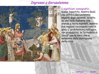 Ingresso a Gerusalemme
                 I significati iconografici
                 scena, bipartita, mostra Gesù
                 che entra a Gerusalemme
                 seguito dagli apostoli, accolto
                 da una folla festante che
                 stende a terra mantelli, mentre
                 due ragazzi raccolgono rami di
                 ulivo. L'architettura raffigura,
                 con probabilità, la "cittadella di
                 David" con le torri che si
                 salvarono dalla distruzione
                 della città.




                              Indietro      Avanti
 