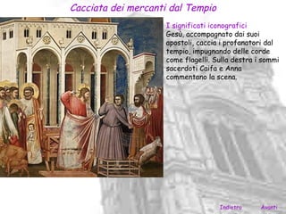 Cacciata dei mercanti dal Tempio
                     I significati iconografici
                     Gesù, accompagnato dai suoi
                     apostoli, caccia i profanatori dal
                     tempio, impugnando delle corde
                     come flagelli. Sulla destra i sommi
                     sacerdoti Caifa e Anna
                     commentano la scena.




                                     Indietro     Avanti
 