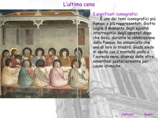 L’ultima cena
            I significati iconografici
                È uno dei temi iconografici più
            famosi e più rappresentati. Giotto
            coglie il momento degli sguardi
            interrogativi degli apostoli dopo
            che Gesù, durante la celebrazione
            della Pasqua, ha annunciato che
            uno di loro lo tradirà. Giuda siede
            di spalle con il mantello giallo e
            l'aureola nera, diversa dalle altre,
            anneritesi posteriormente per
            cause chimiche.




                            Indietro     Avanti
 
