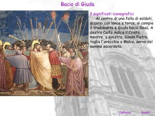 Bacio di Giuda
            I significati iconografici
                Al centro di una folla di soldati,
            accorsi con lance e torce, si compie
            il tradimento e Giuda bacia Gesù. A
            destra Caifa indica il Cristo,
            mentre, a sinistra, Simon Pietro
            taglia l'orecchio a Malco, servo del
            sommo sacerdote.




                             Indietro     Avanti
 