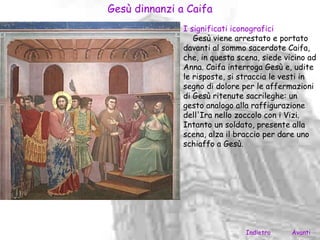 Gesù dinnanzi a Caifa
               I significati iconografici
                  Gesù viene arrestato e portato
               davanti al sommo sacerdote Caifa,
               che, in questa scena, siede vicino ad
               Anna. Caifa interroga Gesù e, udite
               le risposte, si straccia le vesti in
               segno di dolore per le affermazioni
               di Gesù ritenute sacrileghe: un
               gesto analogo alla raffigurazione
               dell'Ira nello zoccolo con i Vizi.
               Intanto un soldato, presente alla
               scena, alza il braccio per dare uno
               schiaffo a Gesù.




                                Indietro     Avanti
 