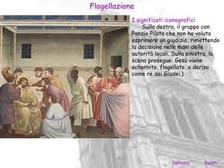 Flagellazione
            I significati iconografici
                Sulla destra, il gruppo con
            Ponzio Pilato che non ha voluto
            esprimere un giudizio, rimettendo
            la decisione nelle mani delle
            autorità locali. Sulla sinistra, la
            scena prosegue: Gesù viene
            schernito, flagellato, e deriso
            come re dei Giudei.)




                            Indietro    Avanti
 