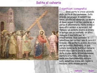 Salita al calvario
                I significati iconografici
                       Gesù porta la croce uscendo
                dalla porta di Gerusalemme. Sullo
                sfondo, un gruppo di soldati con
                lance, picche ed alabarde. La madre
                di Gesù segue il corteo, anche se si
                cerca di allontanarla. Nella scena ci
                sono altri soldati e sacerdoti del
                Tempio: un soldato dietro al Cristo
                lo spinge con un bastone; un altro
                impugna il martello per la
                crocifissione. Due contadini si
                imbattono nel corteo: uno di loro è il
                Cireneo che porterà, scalzo, la croce
                per un tratto (Bellinati). Si può
                notare come nella Salita al Calvario
                Cristo esca con la croce in spalla
                dalla stessa porta di Gerusalemme,
                merlata e turrita, attraverso la
                quale era festosamente entrato
                nella penultima scena del registro
                mediano della stessa parete.


                               Indietro       Avanti
 