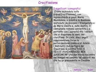 Crocifissione
          I significati iconografici
           Cristo inchiodato sulla
          croce(Crocifissione), con
          inginocchiata ai piedi Maria
          Maddalena, a sinistra la Madonna
          sostenuta da Giovanni l'Evangelista e
          da Maria Cleofe e, sulla destra, il
          centurione romano convertito ( e
          pertanto con l'aureola) tra i soldati
          che si disputano le vesti del
          crocifisso. In cielo, dieci angeli
          rappresentano forse la
          partecipazione cosmica al dolore
          ( Bellinati). Sul cartiglio del
          Crocifisso la scritta "HIC. E.
          IESUS /NAZARENUS/ REX
          IUDEORUM" che non trova riscontro
          nei Vangeli né canonici né apocrifi ma
          che ha un precedente in Cimabue.


                            Indietro     Avanti
 